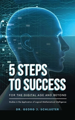 5 Steps to Success for the Digital Age and Beyond: Studies in the Application of Logical-Mathematical Intelligence by Dr Georg J Schlueter