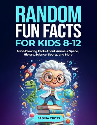 Random Fun Facts for Kids 8-12: Mind-Blowing Facts About Animals, Space, History, Science, Sports, and More by Cross, Sabina