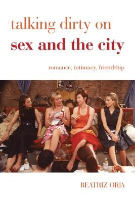 Talking Dirty on Sex and the City: Romance, Intimacy, Friendship by Oria, Beatriz