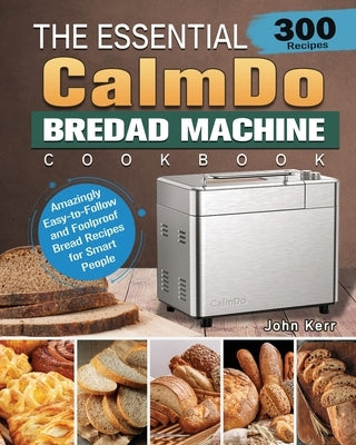 The Essential CalmDo Bread Machine Cookbook: 300 Amazingly Easy-to-Follow and Foolproof Bread Recipes for Smart People by Kerr, John