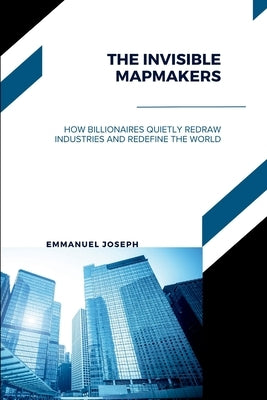 The Invisible Mapmakers, How Billionaires Quietly Redraw Industries and Redefine the World by Joseph