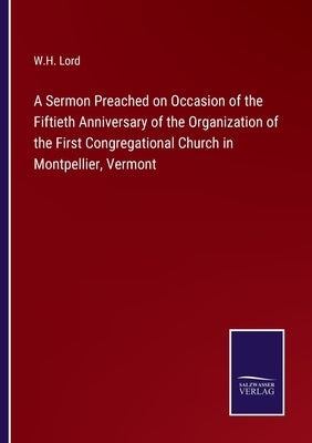 A Sermon Preached on Occasion of the Fiftieth Anniversary of the Organization of the First Congregational Church in Montpellier, Vermont by Lord, W. H.