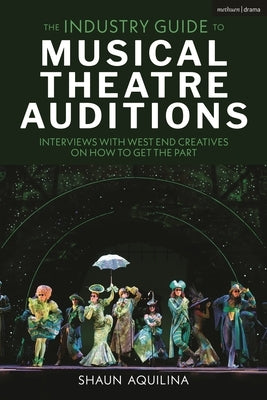 The Industry Guide to Musical Theatre Auditions: Interviews with West End Creatives on How to Get the Part by Aquilina, Shaun
