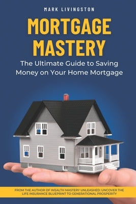 Mortgage Mastery: The Ultimate Guide to Saving Money on Your Home Mortgage by Livingston, Mark
