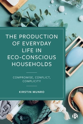 The Production of Everyday Life in Eco-Conscious Households: Compromise, Conflict, Complicity by Munro, Kirstin