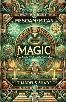 Mesoamerican Magic: Ancient Spells, Rituals, and Mystical Practices by Shade, Thaddeus