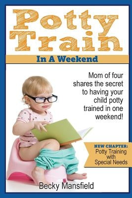 Potty Train in a Weekend: Mom of four shares the secret to having your child potty trained in a weekend. by Mansfield, Becky