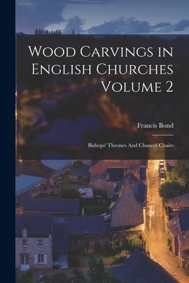 Wood Carvings in English Churches Volume 2: Bishops' Thrones And Chancel Chairs by Bond, Francis D. 1918