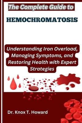 The Complete Guide to Hemochromatosis: Understanding Iron Overload, Managing Symptoms, and Restoring Health with Expert Strategies by T. Howard, Knox