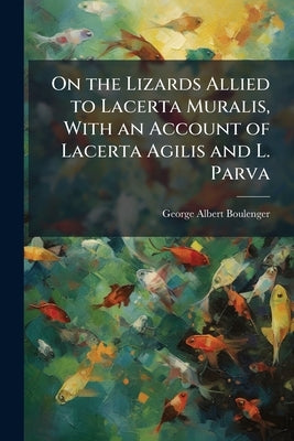 On the Lizards Allied to Lacerta Muralis, With an Account of Lacerta Agilis and L. Parva by Boulenger, George Albert