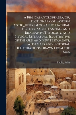 A Biblical Cyclopeadia; or, Dictionary of Eastern Antiquities, Geography, Natural History, Sacred Annals and Biography, Theology, and Biblical Literat by Eadie, John