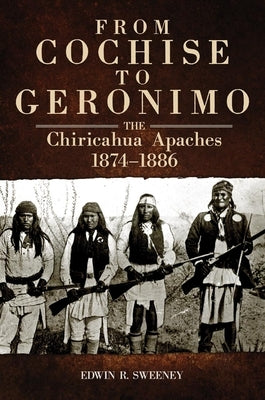 From Cochise to Geronimo, 268: The Chiricahua Apaches, 1874-1886 by Sweeney, Edwin R.