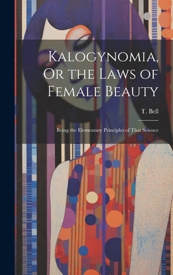 Kalogynomia, Or the Laws of Female Beauty: Being the Elementary Principles of That Science by Bell, T.