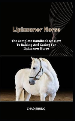 Lipizzaner Horse: The Complete Handbook On How To Raising And Caring For Lipizzaner Horse by Bruno, Chad