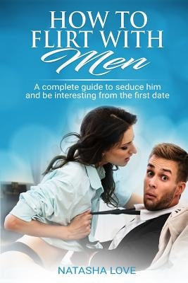 How To Flirt With Men: A complete guide to seduce him and be interesting from the first date by Love, Natasha