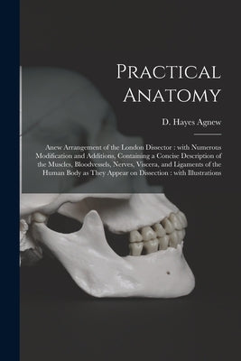 Practical Anatomy: Anew Arrangement of the London Dissector: With Numerous Modification and Additions, Containing a Concise Description o by Agnew, D. Hayes (David Hayes) 1818-1