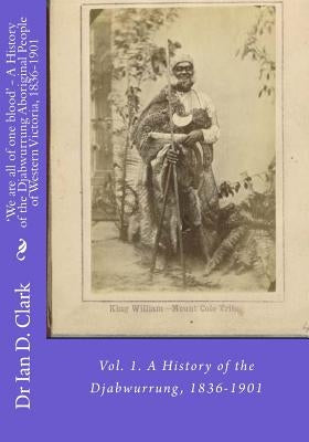 'We are all of one blood' - A History of the Djabwurrung Aboriginal People of Western Victoria, 1836-1901: Vol. 1. A History of the Djabwurrung, 1836- by Clark, Ian D.