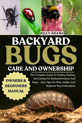 Backyard Bugs Care and Ownership: The Complete Guide To Finding, Raising, And Caring For Backyard Insects And Bugs - Easy Tips For Kids, Adults, And B by Adamz, Billy