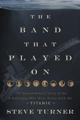 The Band That Played on: The Extraordinary Story of the 8 Musicians Who Went Down with the Titanic by Turner, Steve