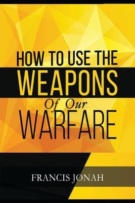 How To Use The Weapons of Our Warfare: Identification and Proper Use of Spiritual Weapons by Jonah, Francis