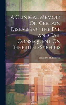 A Clinical Memoir On Certain Diseases of the Eye and Ear, Consequent On Inherited Syphilis by Hutchinson, Jonathan