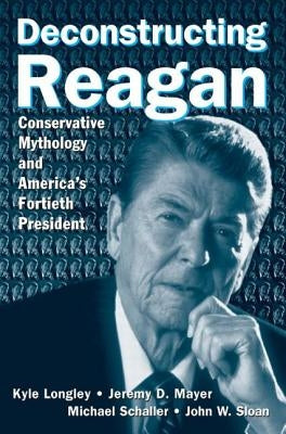 Deconstructing Reagan: Conservative Mythology and America's Fortieth President by Longley, Kyle