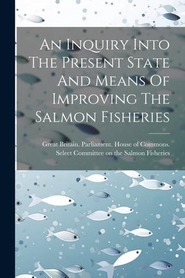 An Inquiry Into The Present State And Means Of Improving The Salmon Fisheries by Great Britain Parliament House of C