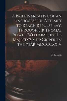 A Brief Narrative of an Unsuccessful Attempt to Reach Repulse Bay, Through Sir Thomas Rowe's 'Welcome', in His Majesty's Ship Griper, in the Year MDCC by Lyon, G. F. (George Francis) 1795-1832