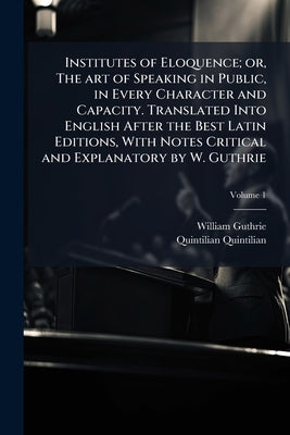 Institutes of Eloquence; or, The art of Speaking in Public, in Every Character and Capacity. Translated Into English After the Best Latin Editions, Wi by Guthrie, William