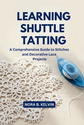 Learning Shuttle Tatting: A Comprehensive Guide to Stitches and Decorative Lace Projects by Kelvin, Nora B.
