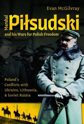 Marshal Pilsudski and His Wars for Polish Freedom: Poland's Conflicts with Ukraine, Lithuania and Soviet Russia by McGilvray, Evan