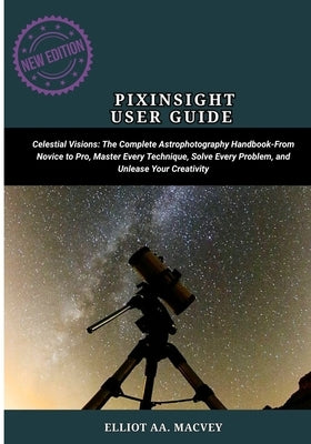 Pixinsight User Guide: Celestial Visions: The Complete Astrophotography Handbook-From Novice to Pro, Master Every Technique, Solve Every Problem, and by Macvey, Elliot Aa