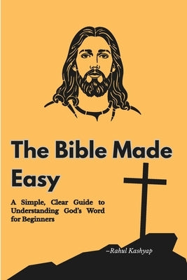 The Bible Made Easy: A Simple, Clear Guide to Understanding God's Word for Beginners by Kashyap, Rahul