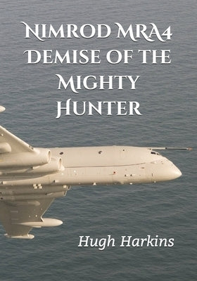 Nimrod MRA4: Demise of the Mighty Hunter by Harkins, Hugh