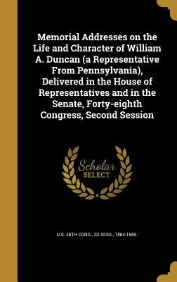 Memorial Addresses on the Life and Character of William A. Duncan (a Representative From Pennsylvania), Delivered in the House of Representatives and by U. S. 48th Cong, 2d Sess 1884-1885