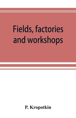 Fields, factories and workshops; or, Industry combined with agriculture and brain work with manual work by Kropotkin, P.