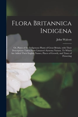 Flora Britannica Indigena; or, Plates of the Indigenous Plants of Great Britain, With Their Descriptions Taken From Linnæus's Systema Naturæ. To Which by Walcott, John