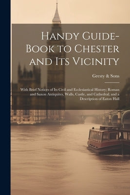 Handy Guide-book to Chester and its Vicinity; With Brief Notices of its Civil and Ecclesiastical History; Roman and Saxon Antiquites, Walls, Castle, a by &. Sons, Gresty