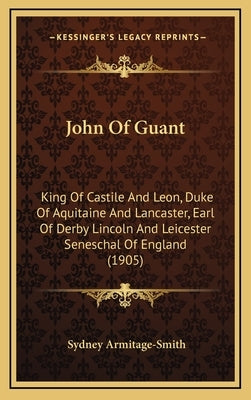 John Of Guant: King Of Castile And Leon, Duke Of Aquitaine And Lancaster, Earl Of Derby Lincoln And Leicester Seneschal Of England (1905) by Armitage-Smith, Sydney