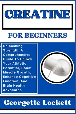 Creatine for Beginners: Unleashing Strength, A Comprehensive Guide To Unlock Your Athletic Potential, Boost Muscle Growth, Enhance Cognitive F by Lockett, Georgette