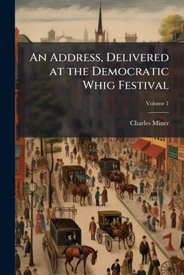 An Address, Delivered at the Democratic Whig Festival; Volume 1 by Miner, Charles