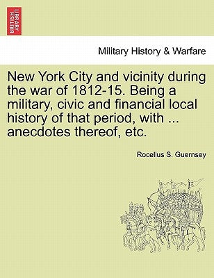 New York City and vicinity during the war of 1812-15. Being a military, civic and financial local history of that period, with ... anecdotes thereof, by Guernsey, Rocellus S.