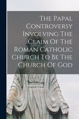The Papal Controversy Involving The Claim Of The Roman Catholic Church To Be The Church Of God by Anonymous