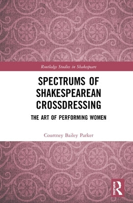 Spectrums of Shakespearean Crossdressing: The Art of Performing Women by Bailey Parker, Courtney