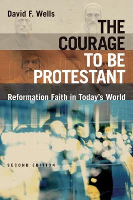The Courage to Be Protestant: Reformation Faith in Today's World by Wells, David F.