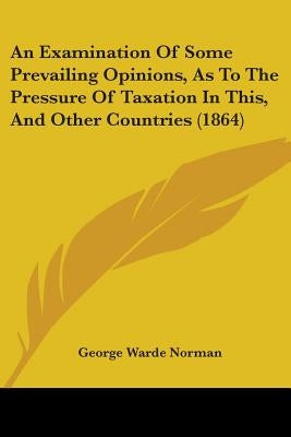 An Examination Of Some Prevailing Opinions, As To The Pressure Of Taxation In This, And Other Countries (1864) by Norman, George Warde