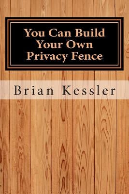 You Can Build Your Own Privacy Fence: and save thousands in the process by Kessler, Brian P.