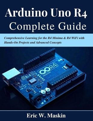 Arduino Uno R4 Complete Guide: Comprehensive Learning for the R4 Minima & R4 WiFi with Hands-On Projects and Advanced Concepts by Maskin, Eric W.