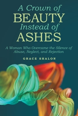 A Crown of Beauty Instead of Ashes: A Woman Who Overcame the Silence of Abuse, Neglect, and Rejection by Shalon, Grace