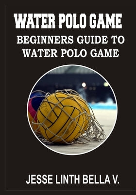 Water Polo Game: Beginners Guide to Water Polo Game by Bella V., Jesse Linth